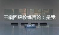 王霜回应教练言论：是我没有做好 辜负他期望