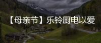 【母亲节】乐铃厨电以爱的名义	，为妈妈们打造一个健康厨房