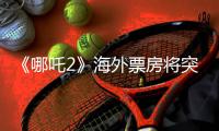 《哪吒2》海外票房将突破1亿美元！