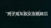 “男子驾车致女友截瘫后失联”再掀争议，有网友质疑女子双腿放在中控台
	
，当事人澄清