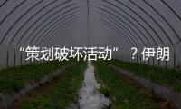 “策划破坏活动”？伊朗逮捕12名涉外人员