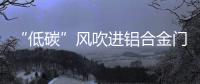 “低碳”风吹进铝合金门窗企业助力企业生根、萌芽