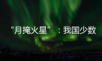 “月掩火星”	：我国少数地区可赏月球“吞食”火星全过程