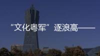 “文化粤军”逐浪高——广东重磅“政策包”发力文化产业高质量发展