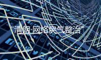 “清朗·网络戾气整治”专项行动启动，打击网络厕所、开盒挂人等行为