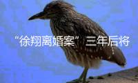“徐翔离婚案”三年后将再开庭�，待分割财产金额成焦点