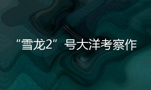 跟着“雪龙2”号做大洋科考