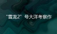 “雪龙2”号大洋考察作业完成	，获取丰富海洋生物、水体等样品