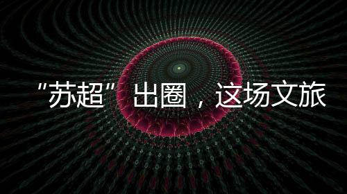 苏超江苏文旅市场热度不减