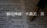 “解压神器”水晶泥，孩子能放心玩么？