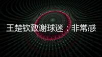 王楚钦致谢球迷
：非常感谢大家的辛苦付出�，这次表现没让你们失望