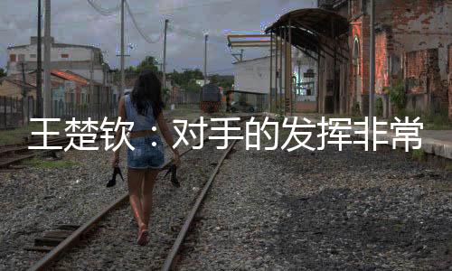 对手的王楚握机发挥非常好