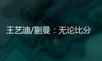 王艺迪/蒯曼：无论比分如何我们保持沟通�，赢下的每场都非常艰难