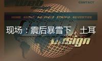 现场
：震后暴雪下�，土耳其人陆续自发救援灾区