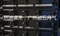 热浪袭来，广州破五月气温纪录
，几乎追平全年高温纪录