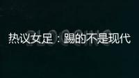 热议女足：踢的不是现代足球
	，女足舆论环境好