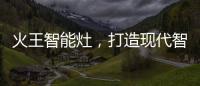 火王智能灶
，打造现代智能厨房全新机遇