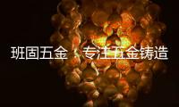 班固五金
：专注五金铸造，做细分市场隐形冠军