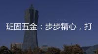班固五金：步步精心，打造产品零缺陷高端品牌