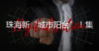 珠海新“城市阳台”！集商业、文旅等多功能于一体