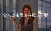 父亲谈朱雨玲夺冠：不要太过宣传，赢就赢了输就输，打完回来上班