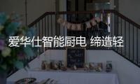 爱华仕智能厨电 缔造轻松烹饪
、尽享乐趣的现代厨房