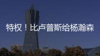 特权！比卢普斯给杨瀚森开小灶
，真把他当约基奇，待遇不比姚明差