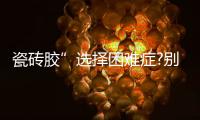 瓷砖胶”选择困难症?别担心，美巢占瓷宝给你安心之选