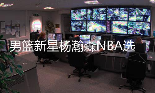 多支球队对杨瀚森进行了考察