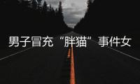 男子冒充“胖猫”事件女主被行政处罚，官方通报