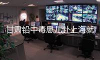 甘肃铅中毒患儿赴上海就医，医生初判：排出要20