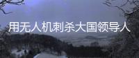 用无人机刺杀大国领导人
�，可行吗�？丨军事