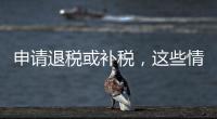 申请退税或补税，这些情况需注意
