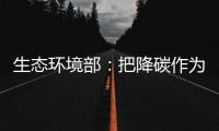 生态环境部：把降碳作为源头治理“牛鼻子” 协同控制温室气体与污染物排放