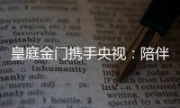皇庭金门携手央视：陪伴是最长情的告白