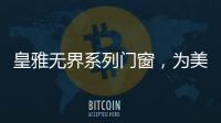 皇雅无界系列门窗	，为美好生活而设计