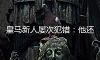 皇马新人屡次犯错：他还没那么成熟，别给太大压力