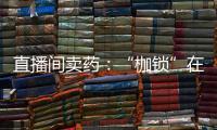 直播间卖药	：“枷锁”在身，难玩花样