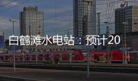 白鹤滩水电站：预计2022年7月实现全部机组投产发电