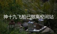 神十九飞船已撤离空间站，计划于今日中午返回东风着陆场