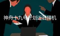 神舟十九号计划近日择机实施发射，船箭组合体转运至发射区