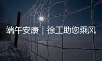 端午安康｜徐工助您乘风破浪
，不负“粽”望