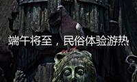 端午将至，民俗体验游热度持续上升
