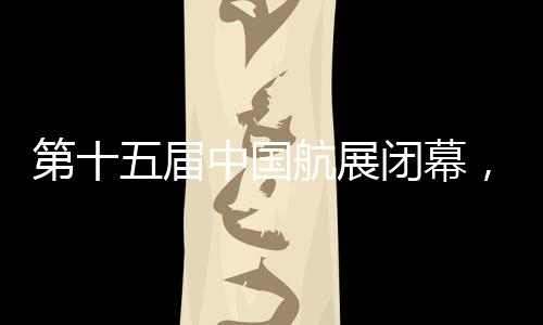 第十五届中国航展今天闭幕