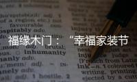 福缘木门
：“幸福家装节” 多重特权打造幸福家