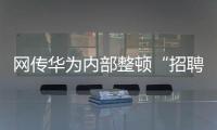 网传华为内部整顿“招聘作弊”、多名员工被罚�，内部人士证实