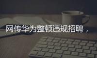 网传华为整顿违规招聘	，内部人士证实多人被处理