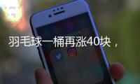 羽毛球一桶再涨40块，渠道商称高端球成本超170元，“期货球”“八羽球”面世