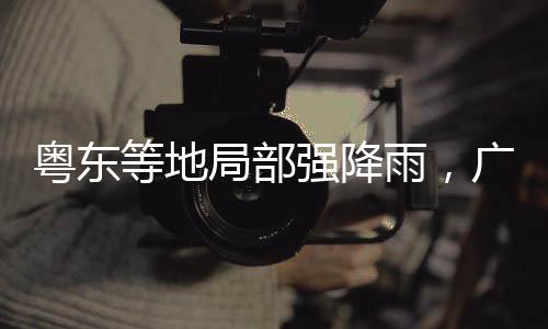 粤东雨广密切监视雨水情态势
