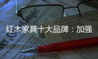 红木家具十大品牌：加强创新精神 创新品牌文化